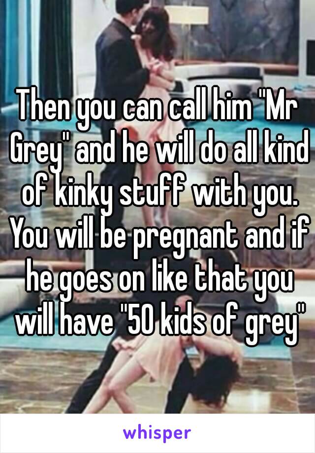 Then you can call him "Mr Grey" and he will do all kind of kinky stuff with you. You will be pregnant and if he goes on like that you will have "50 kids of grey"