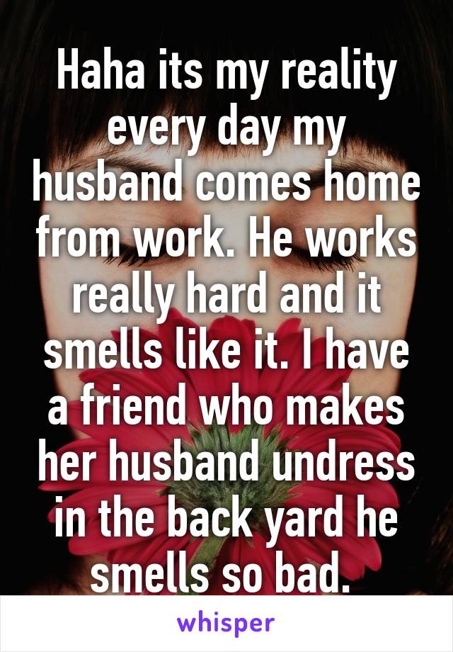 Haha its my reality every day my husband comes home from work. He works really hard and it smells like it. I have a friend who makes her husband undress in the back yard he smells so bad. 