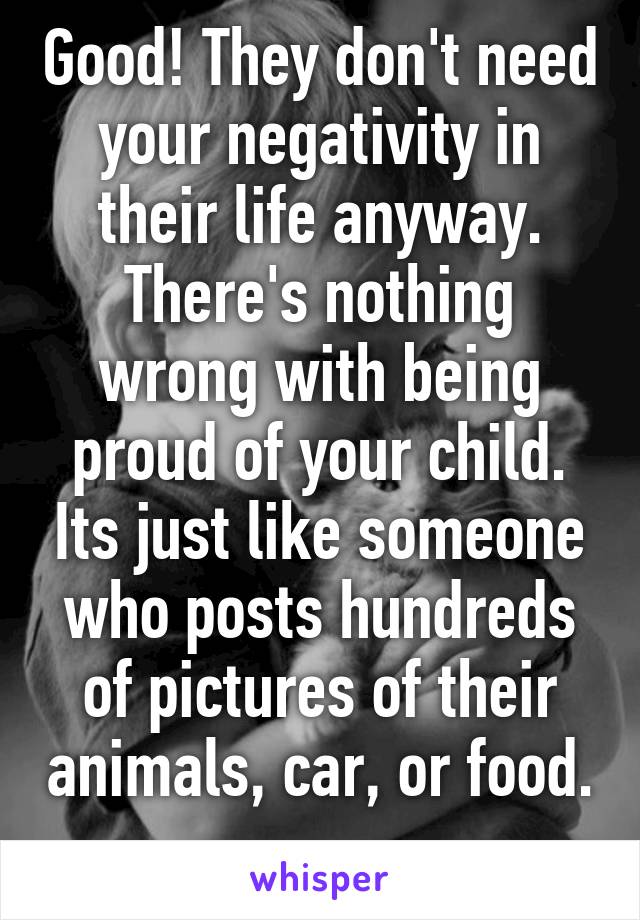 Good! They don't need your negativity in their life anyway. There's nothing wrong with being proud of your child. Its just like someone who posts hundreds of pictures of their animals, car, or food. 