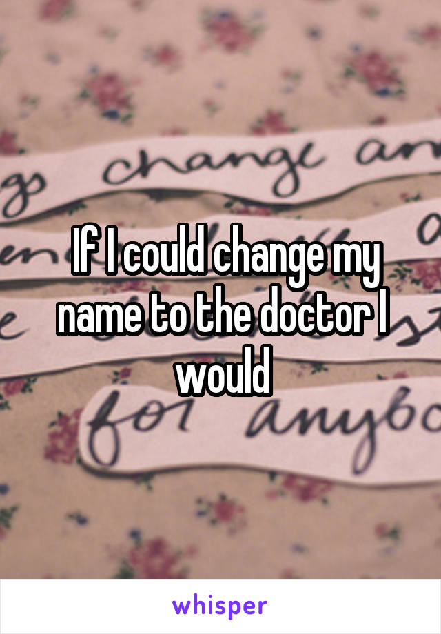  If I could change my name to the doctor I would