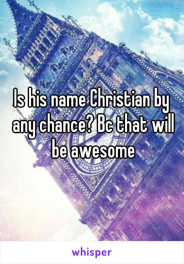 Is his name Christian by any chance? Bc that will be awesome