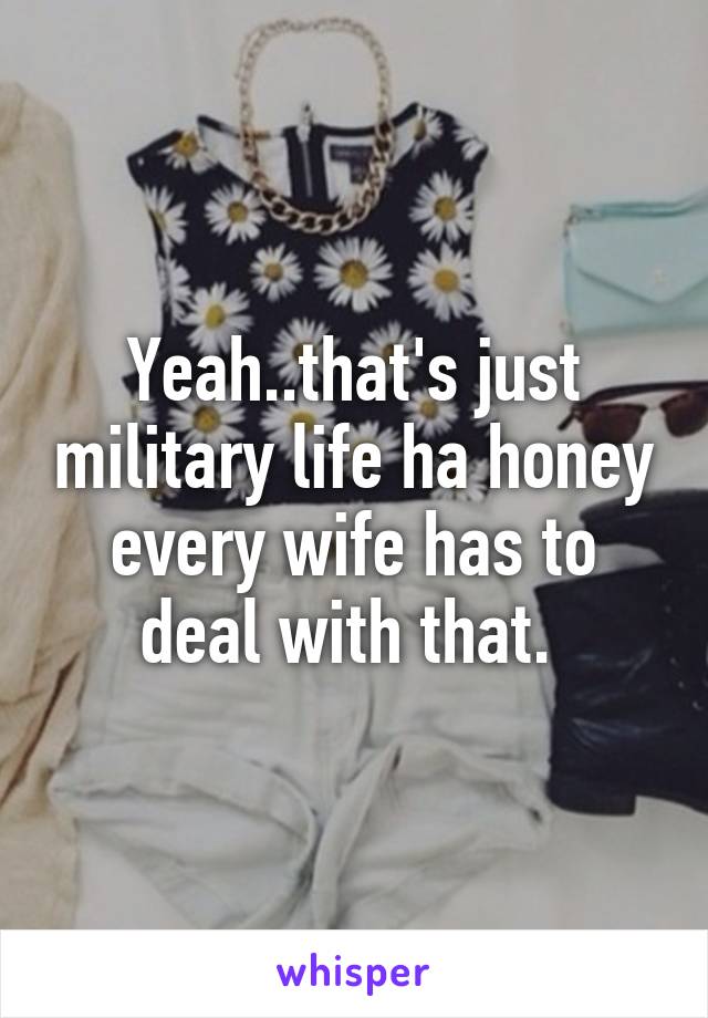Yeah..that's just military life ha honey every wife has to deal with that. 