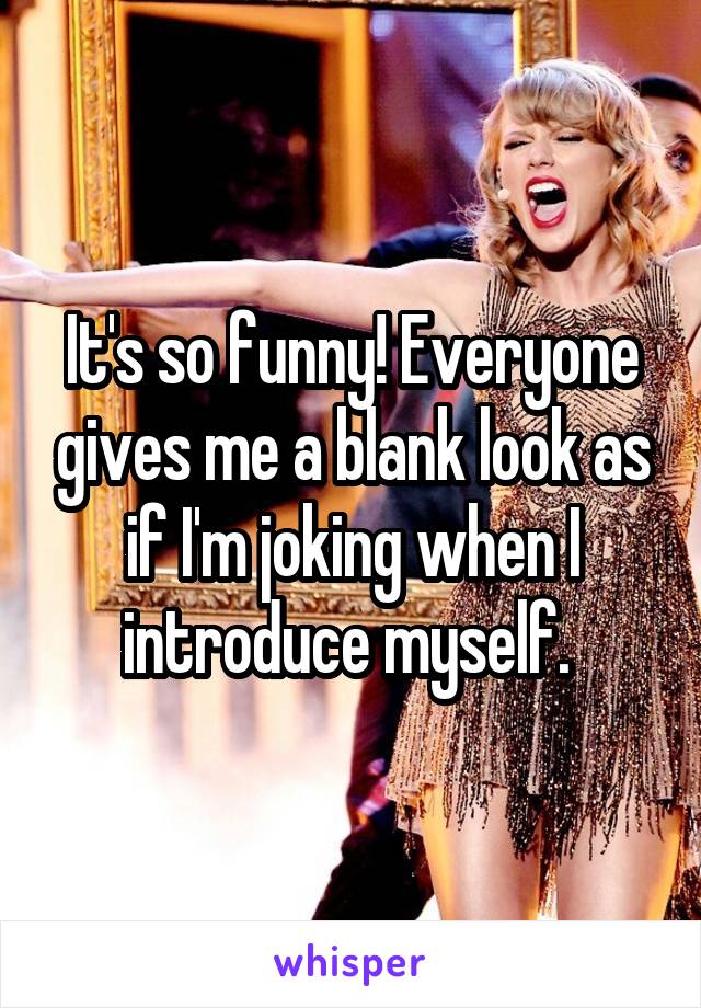 It's so funny! Everyone gives me a blank look as if I'm joking when I introduce myself. 