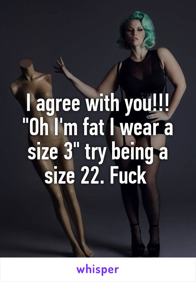 I agree with you!!! "Oh I'm fat I wear a size 3" try being a size 22. Fuck 