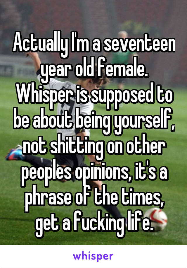 Actually I'm a seventeen year old female. Whisper is supposed to be about being yourself, not shitting on other peoples opinions, it's a phrase of the times, get a fucking life.