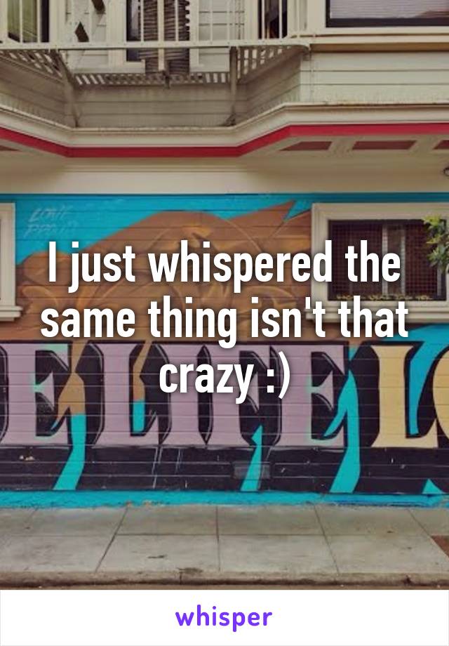 I just whispered the same thing isn't that crazy :)