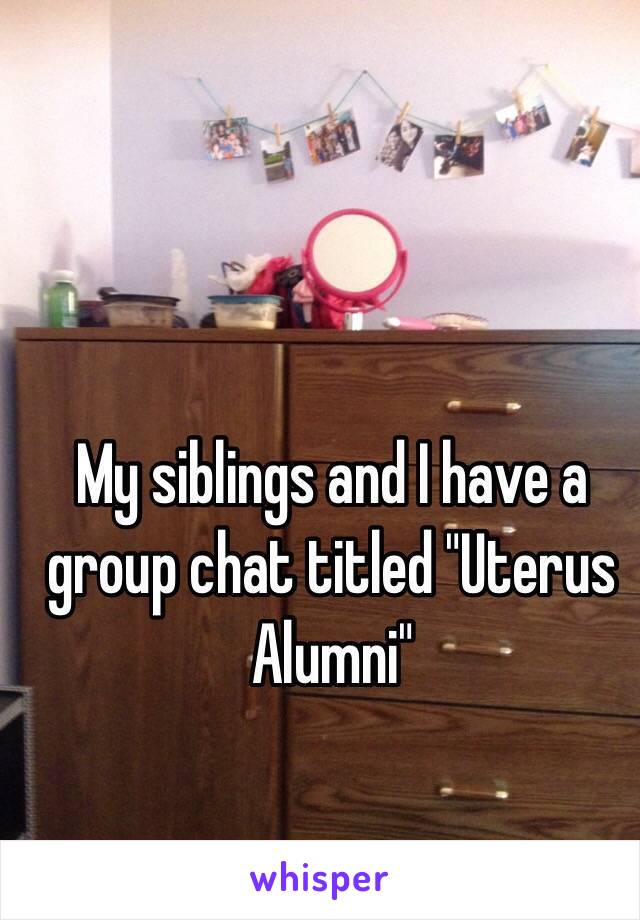 My siblings and I have a group chat titled "Uterus Alumni"
