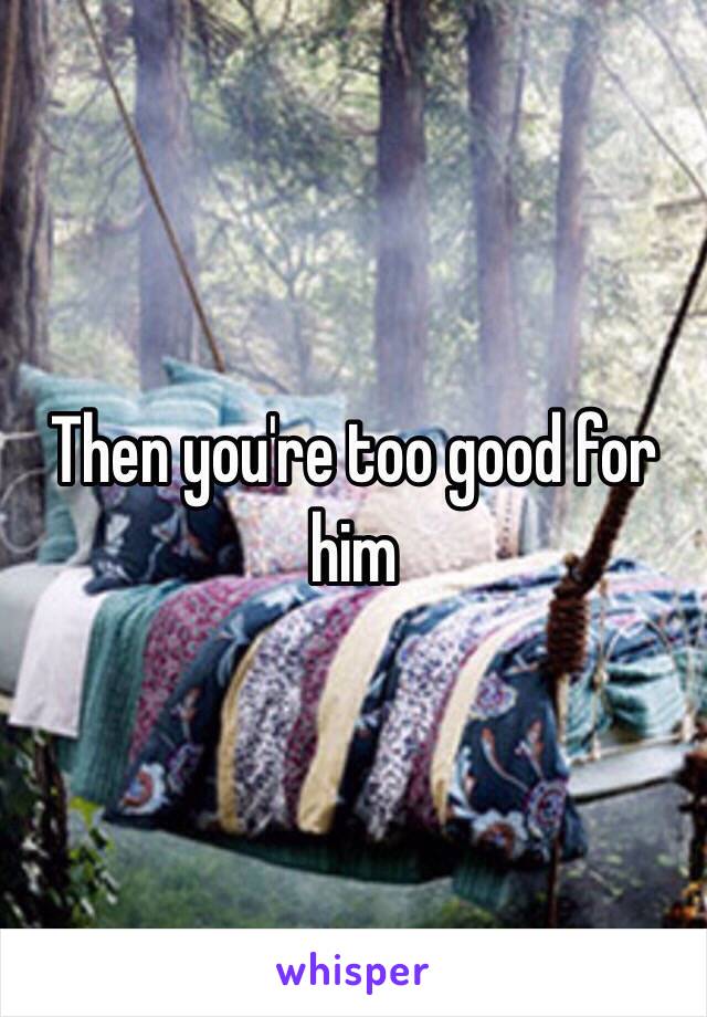 Then you're too good for him 