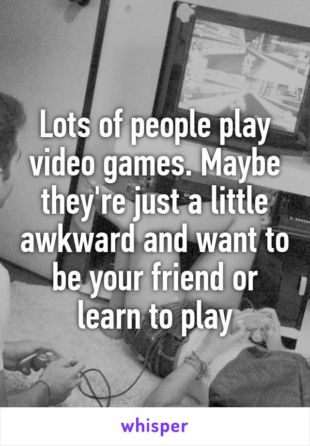 Lots of people play video games. Maybe they're just a little awkward and want to be your friend or learn to play