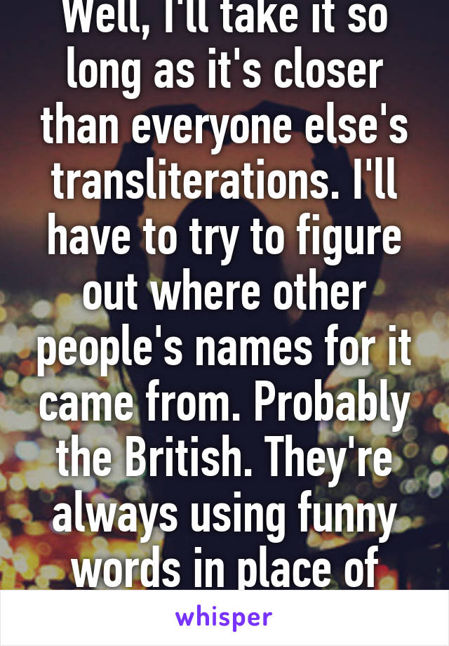 Well, I'll take it so long as it's closer than everyone else's transliterations. I'll have to try to figure out where other people's names for it came from. Probably the British. They're always using funny words in place of existing names.