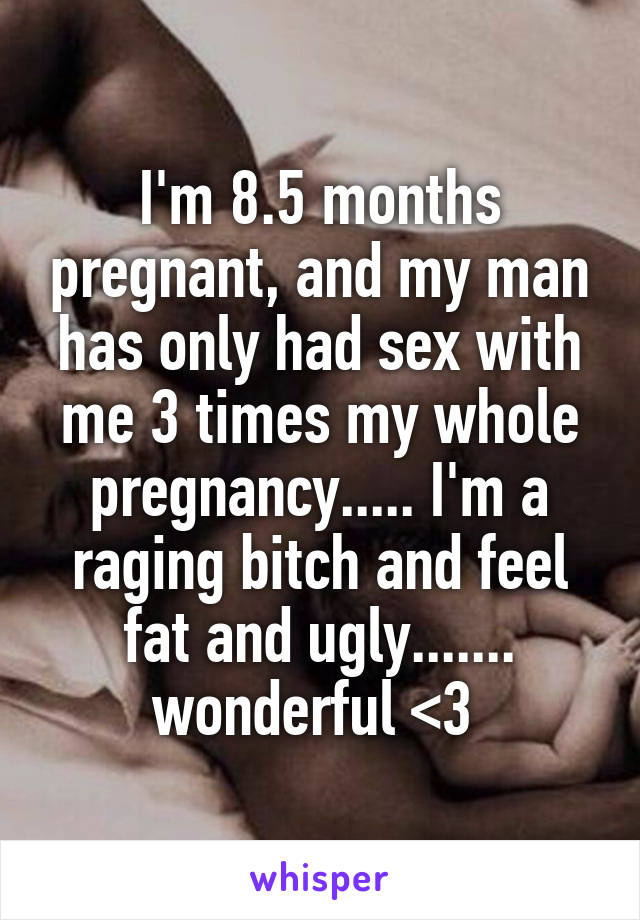 I'm 8.5 months pregnant, and my man has only had sex with me 3 times my whole pregnancy..... I'm a raging bitch and feel fat and ugly....... wonderful <\3 