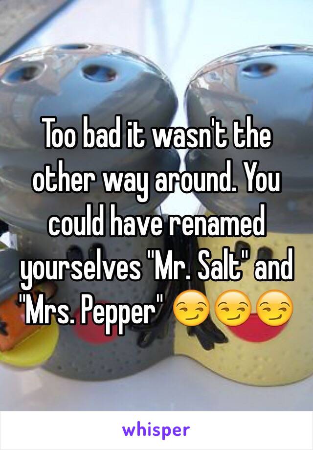 Too bad it wasn't the other way around. You could have renamed yourselves "Mr. Salt" and "Mrs. Pepper" 😏😏😏