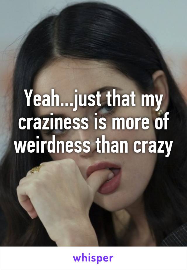 Yeah...just that my craziness is more of weirdness than crazy  