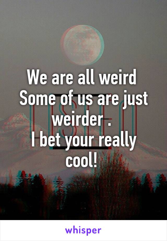 We are all weird 
Some of us are just weirder . 
I bet your really cool! 