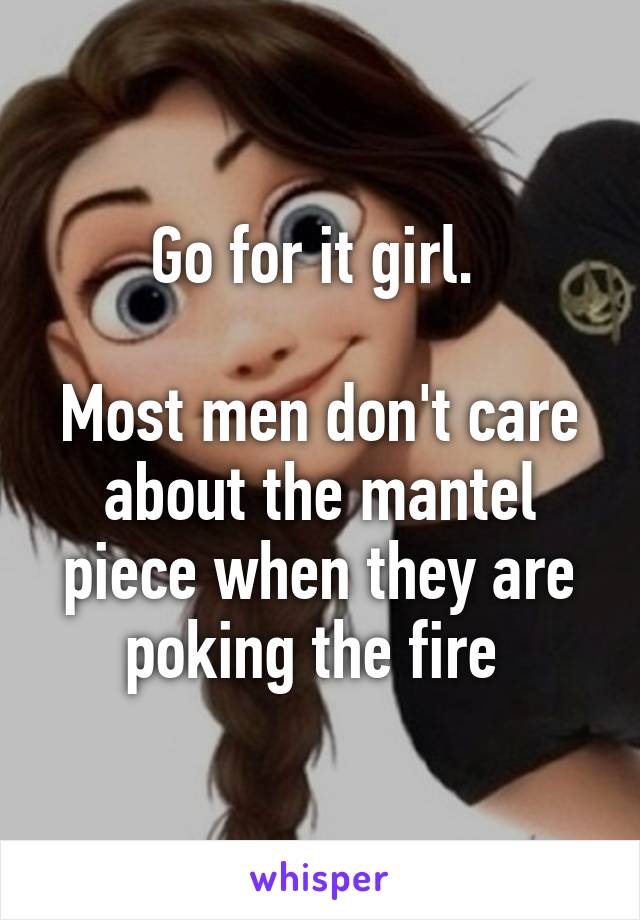 Go for it girl. 

Most men don't care about the mantel piece when they are poking the fire 