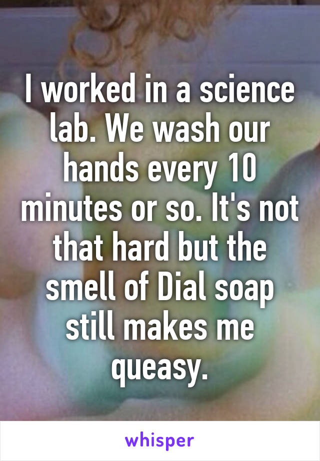 I worked in a science lab. We wash our hands every 10 minutes or so. It's not that hard but the smell of Dial soap still makes me queasy.