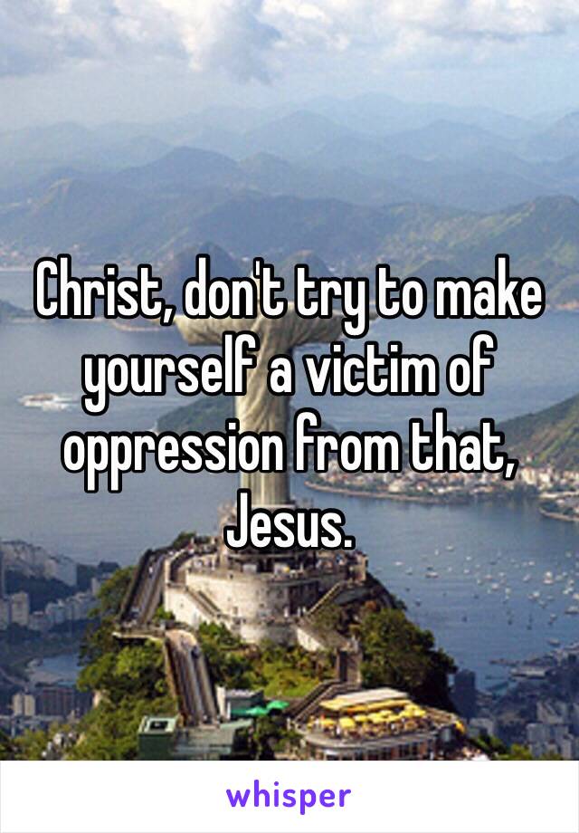 Christ, don't try to make yourself a victim of oppression from that, Jesus. 