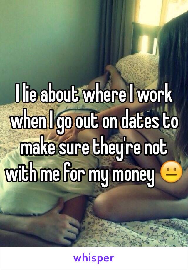 I lie about where I work when I go out on dates to make sure they're not with me for my money 😐