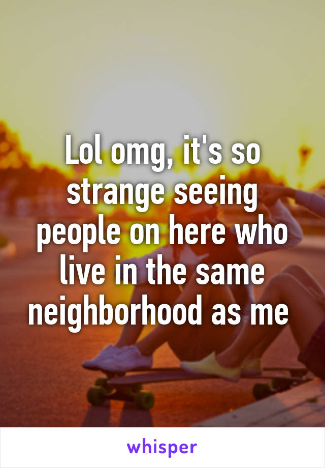 Lol omg, it's so strange seeing people on here who live in the same neighborhood as me 