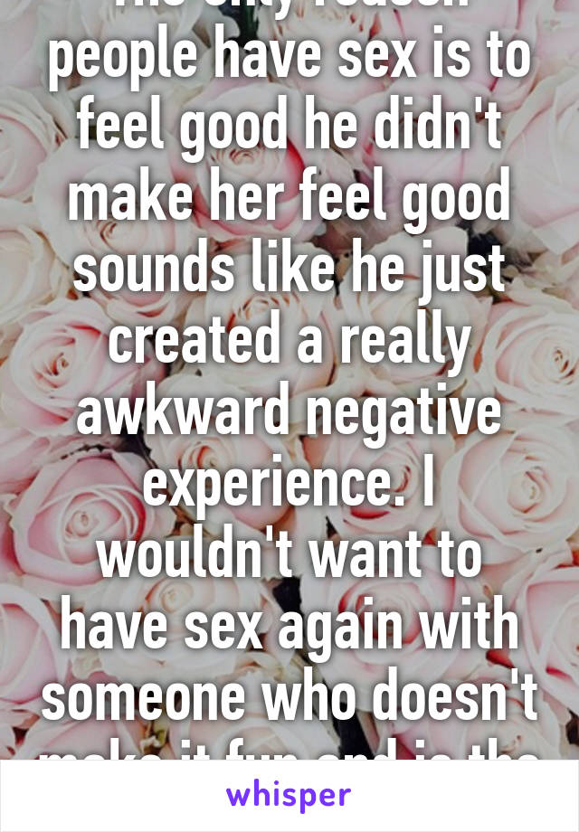 The only reason people have sex is to feel good he didn't make her feel good sounds like he just created a really awkward negative experience. I wouldn't want to have sex again with someone who doesn't make it fun and is the only one who wins