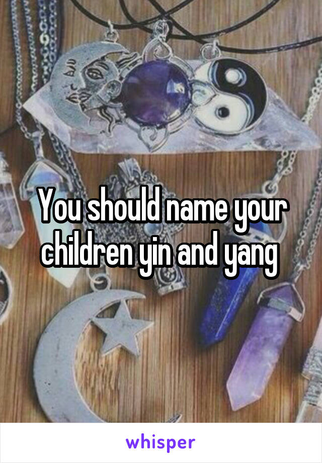 You should name your children yin and yang 
