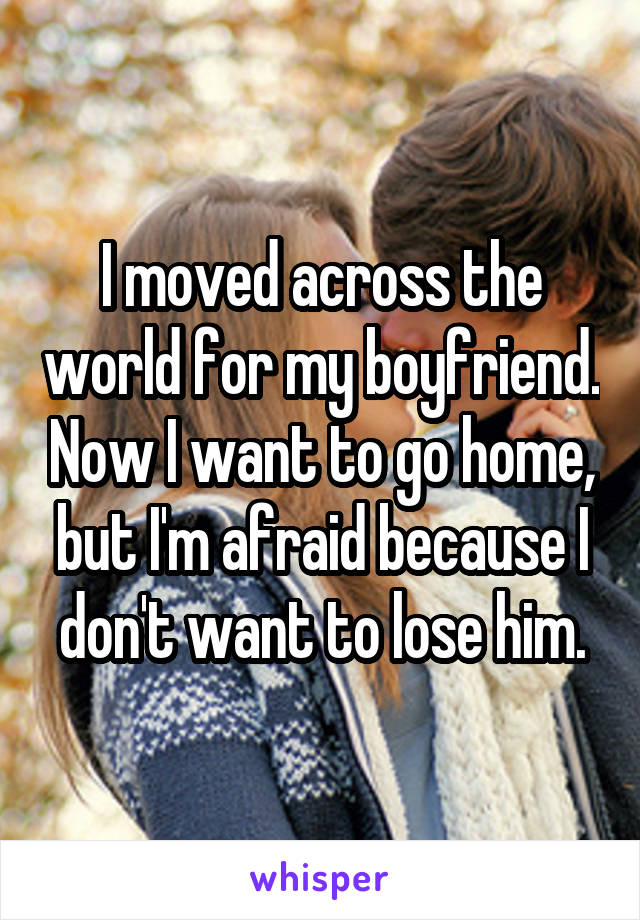 I moved across the world for my boyfriend. Now I want to go home, but I'm afraid because I don't want to lose him.