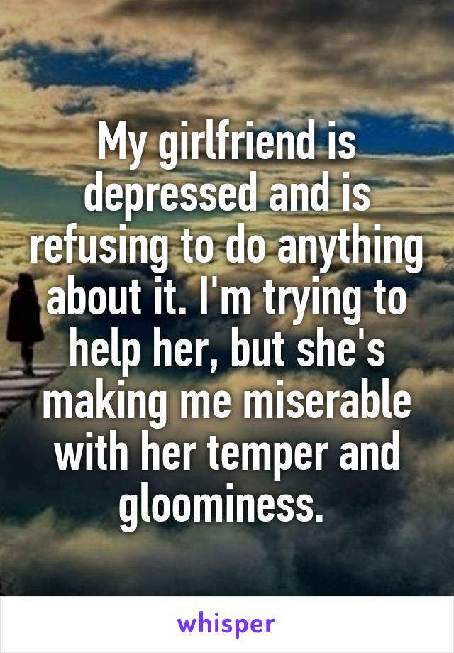 My girlfriend is depressed and is refusing to do anything about it. I'm trying to help her, but she's making me miserable with her temper and gloominess. 