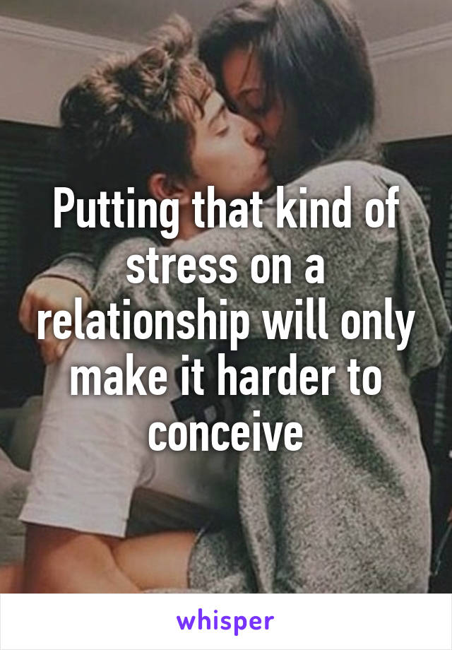 Putting that kind of stress on a relationship will only make it harder to conceive