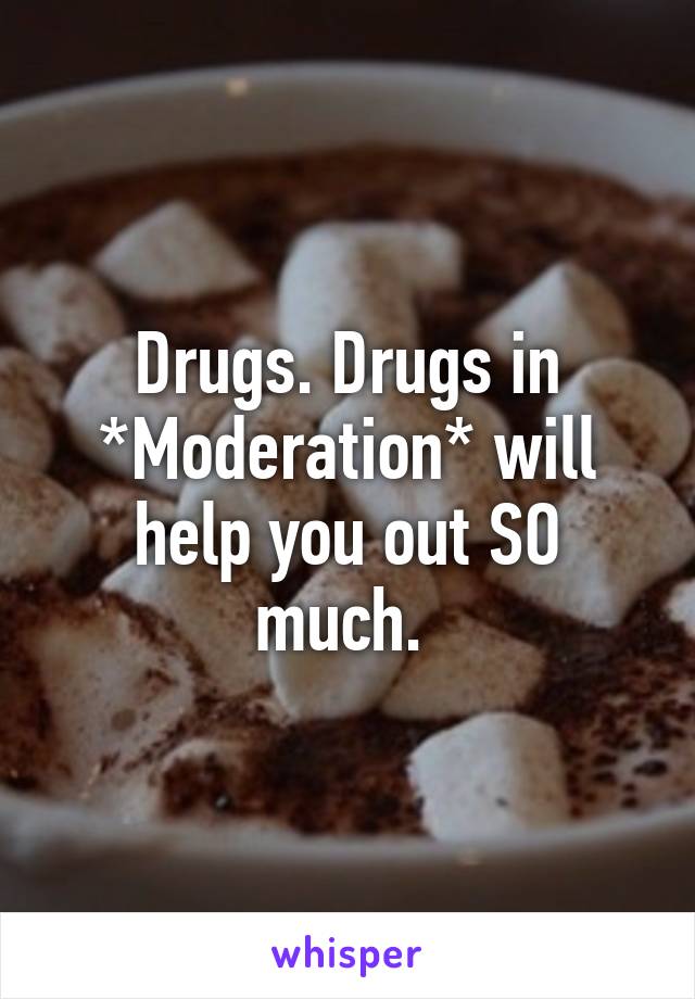 Drugs. Drugs in *Moderation* will help you out SO much. 