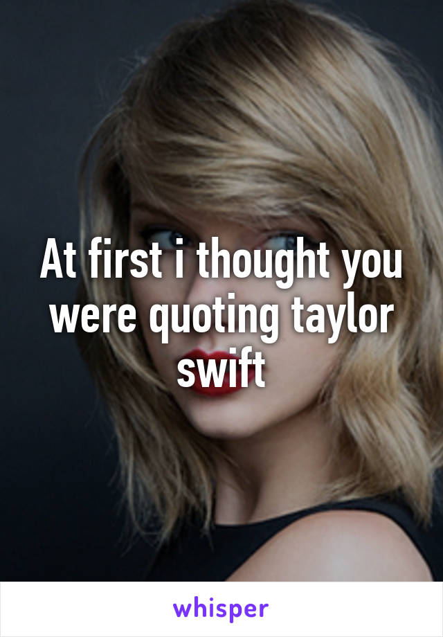 At first i thought you were quoting taylor swift