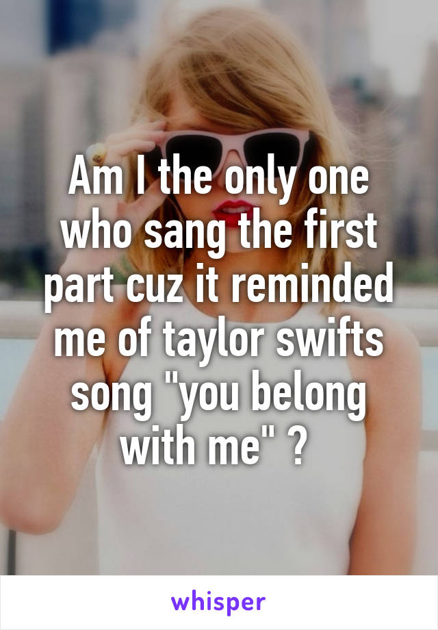 Am I the only one who sang the first part cuz it reminded me of taylor swifts song "you belong with me" ? 