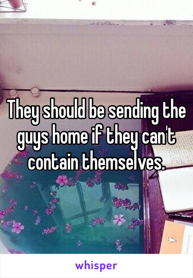 They should be sending the guys home if they can't contain themselves.