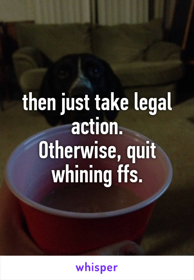 then just take legal action.
Otherwise, quit whining ffs.