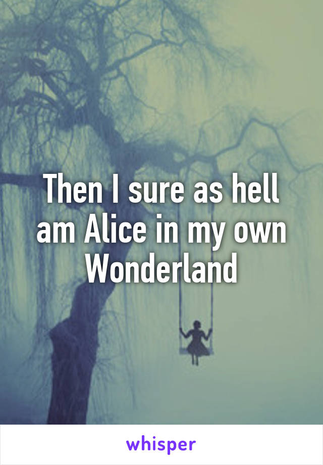 Then I sure as hell am Alice in my own Wonderland