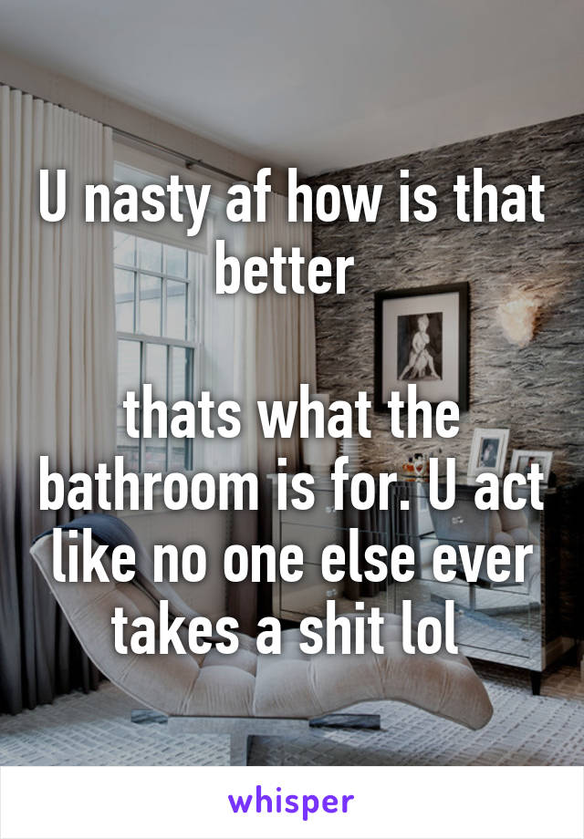 U nasty af how is that better 

thats what the bathroom is for. U act like no one else ever takes a shit lol 