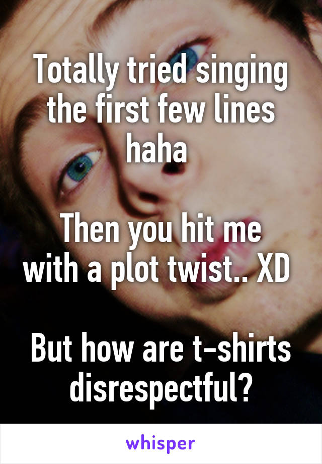 Totally tried singing the first few lines haha 

Then you hit me with a plot twist.. XD 

But how are t-shirts disrespectful?