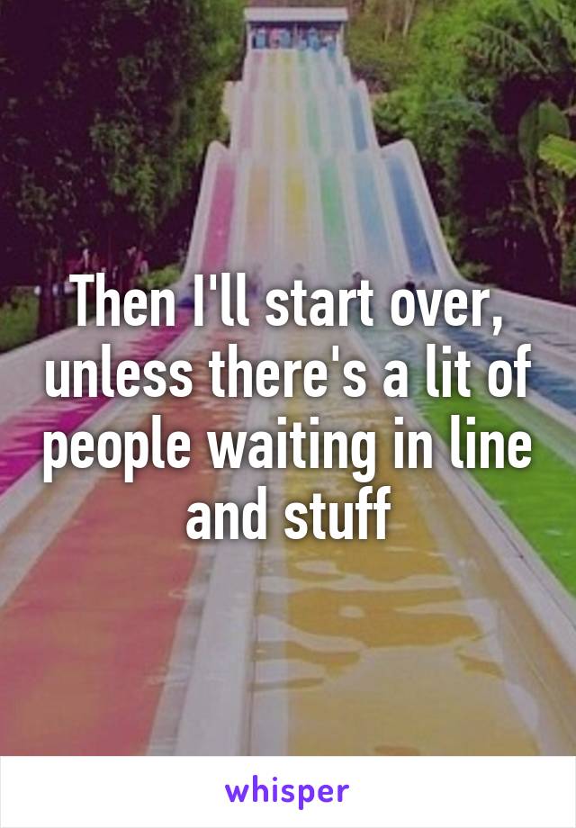 Then I'll start over, unless there's a lit of people waiting in line and stuff