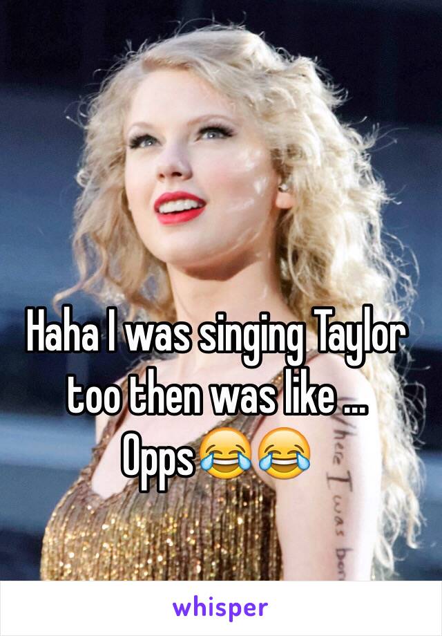 Haha I was singing Taylor too then was like ... Opps😂😂