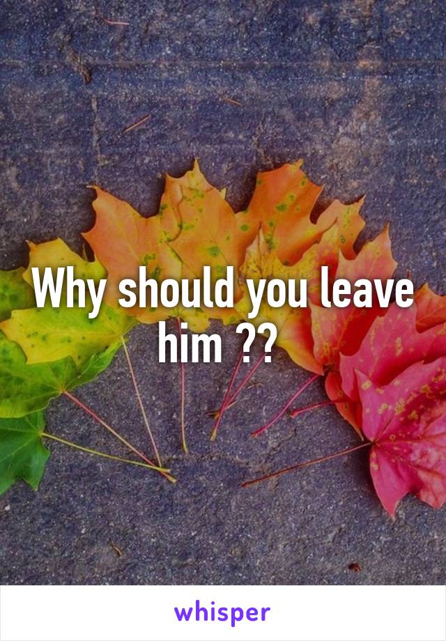 Why should you leave him ?? 