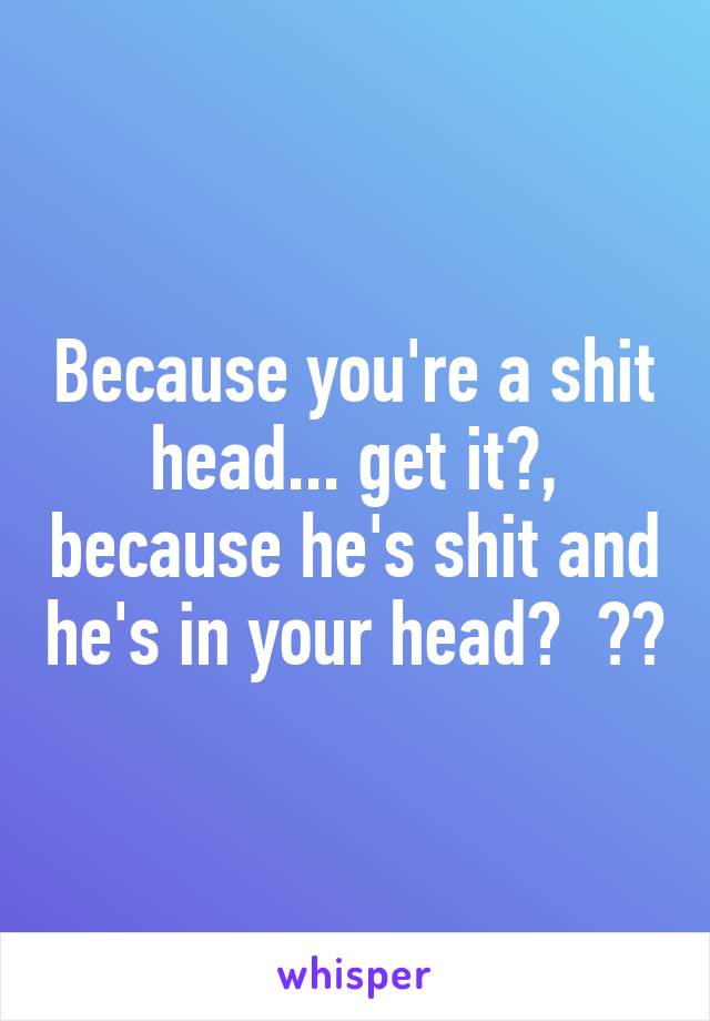 Because you're a shit head... get it?, because he's shit and he's in your head?  😂😂