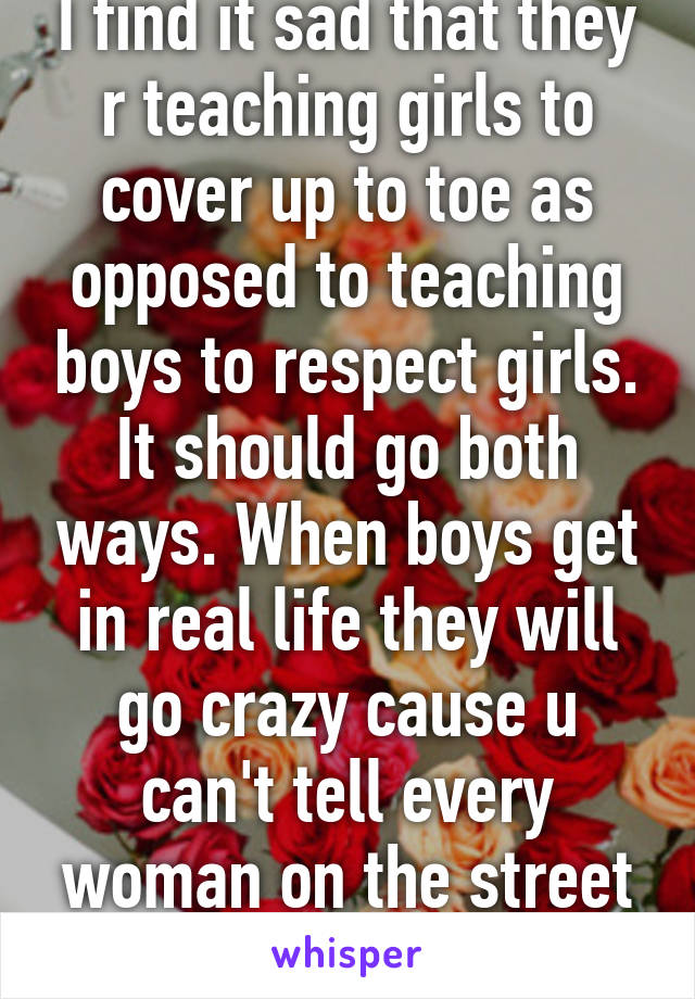 I find it sad that they r teaching girls to cover up to toe as opposed to teaching boys to respect girls. It should go both ways. When boys get in real life they will go crazy cause u can't tell every woman on the street to cover up!!!