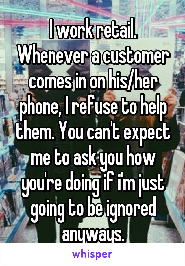 I work retail. Whenever a customer comes in on his/her phone, I refuse to help them. You can't expect me to ask you how you're doing if i'm just going to be ignored anyways.