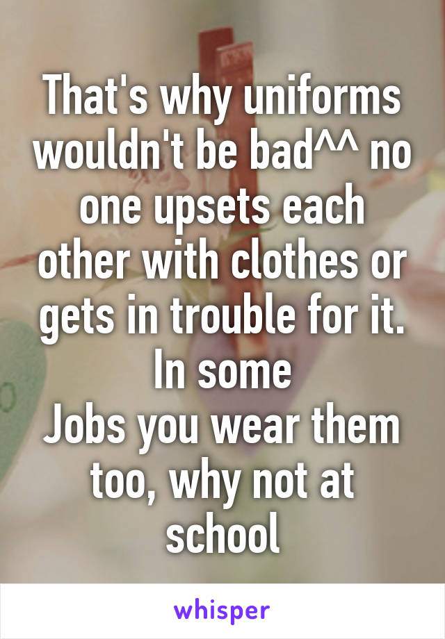 That's why uniforms wouldn't be bad^^ no one upsets each other with clothes or gets in trouble for it. In some
Jobs you wear them too, why not at school