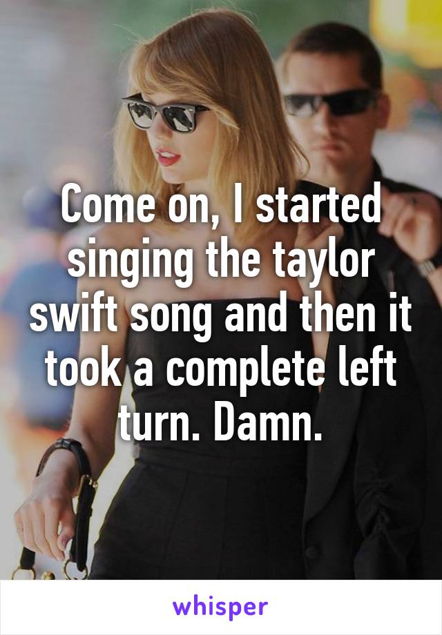 Come on, I started singing the taylor swift song and then it took a complete left turn. Damn.