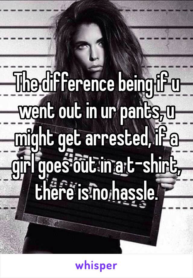 The difference being if u went out in ur pants, u might get arrested, if a girl goes out in a t-shirt, there is no hassle. 