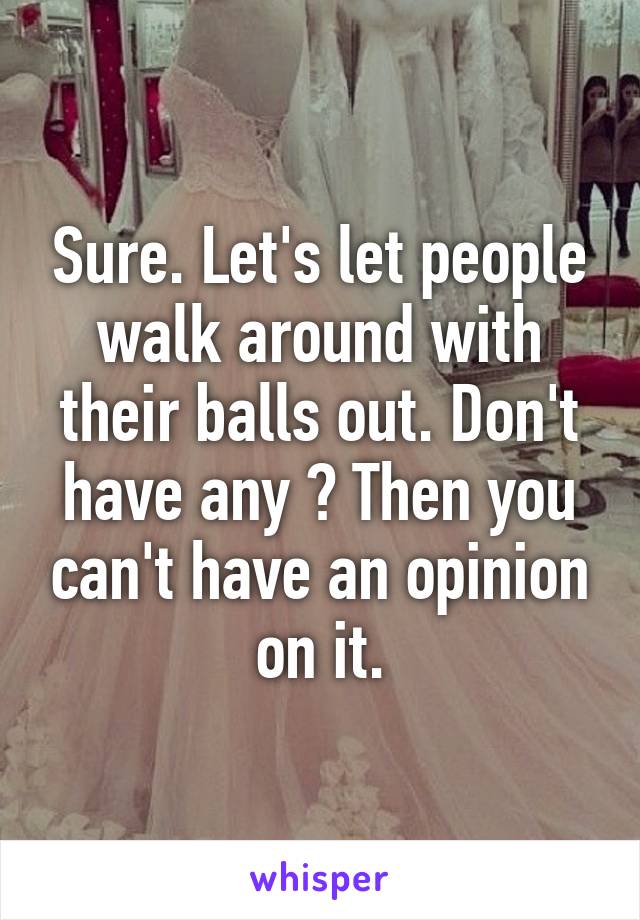 Sure. Let's let people walk around with their balls out. Don't have any ? Then you can't have an opinion on it.