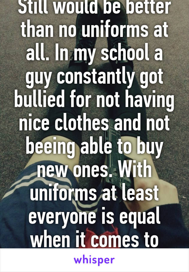 Still would be better than no uniforms at all. In my school a guy constantly got bullied for not having nice clothes and not beeing able to buy new ones. With uniforms at least everyone is equal when it comes to clothes