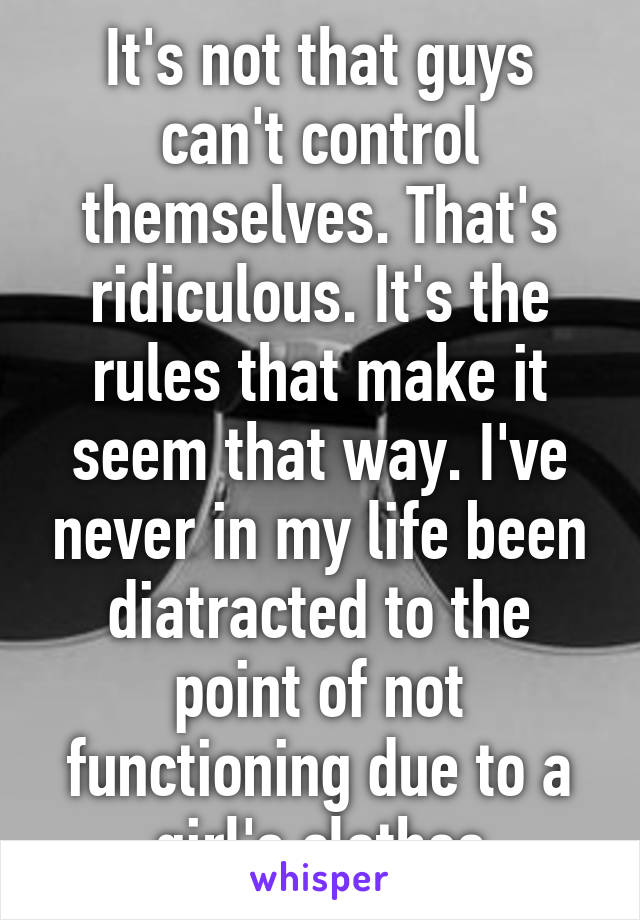 It's not that guys can't control themselves. That's ridiculous. It's the rules that make it seem that way. I've never in my life been diatracted to the point of not functioning due to a girl's clothes