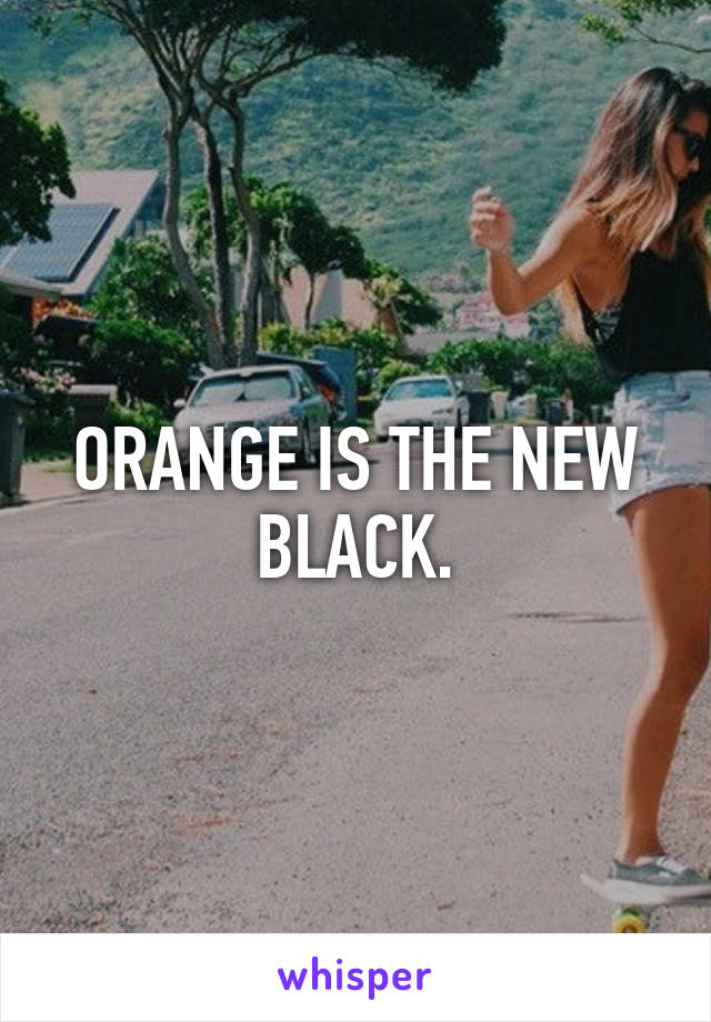 ORANGE IS THE NEW BLACK.