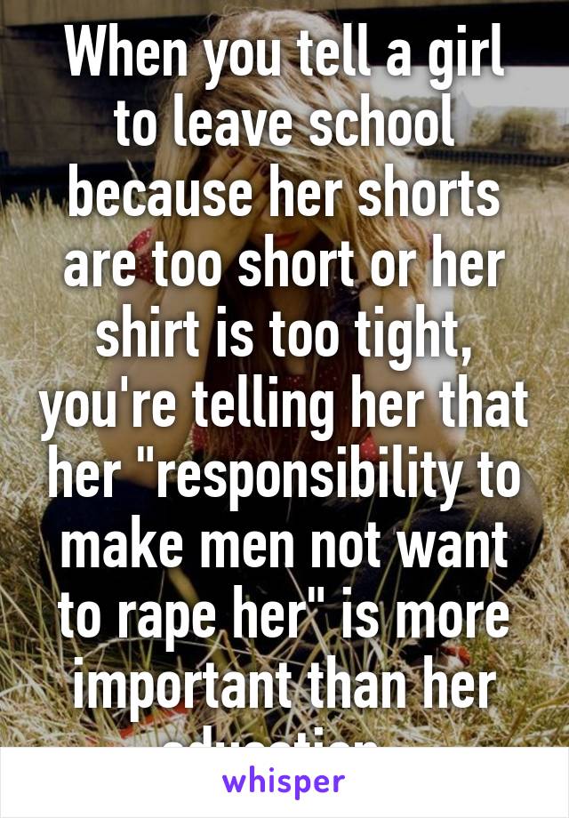 When you tell a girl to leave school because her shorts are too short or her shirt is too tight, you're telling her that her "responsibility to make men not want to rape her" is more important than her education. 